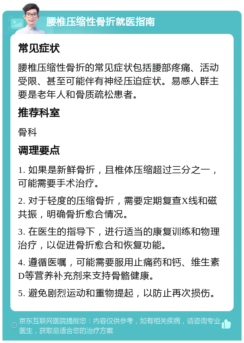 腰椎压缩性骨折就医指南 常见症状 腰椎压缩性骨折的常见症状包括腰部疼痛、活动受限、甚至可能伴有神经压迫症状。易感人群主要是老年人和骨质疏松患者。 推荐科室 骨科 调理要点 1. 如果是新鲜骨折，且椎体压缩超过三分之一，可能需要手术治疗。 2. 对于轻度的压缩骨折，需要定期复查X线和磁共振，明确骨折愈合情况。 3. 在医生的指导下，进行适当的康复训练和物理治疗，以促进骨折愈合和恢复功能。 4. 遵循医嘱，可能需要服用止痛药和钙、维生素D等营养补充剂来支持骨骼健康。 5. 避免剧烈运动和重物提起，以防止再次损伤。