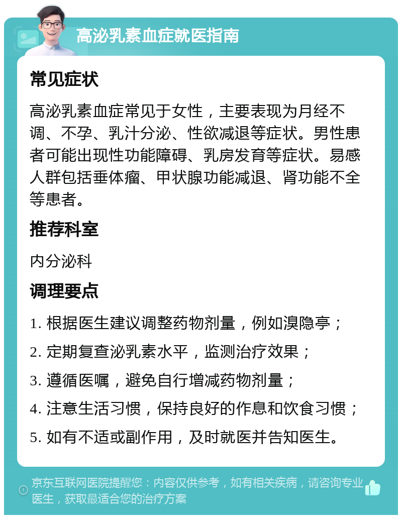 高泌乳素血症就医指南 常见症状 高泌乳素血症常见于女性，主要表现为月经不调、不孕、乳汁分泌、性欲减退等症状。男性患者可能出现性功能障碍、乳房发育等症状。易感人群包括垂体瘤、甲状腺功能减退、肾功能不全等患者。 推荐科室 内分泌科 调理要点 1. 根据医生建议调整药物剂量，例如溴隐亭； 2. 定期复查泌乳素水平，监测治疗效果； 3. 遵循医嘱，避免自行增减药物剂量； 4. 注意生活习惯，保持良好的作息和饮食习惯； 5. 如有不适或副作用，及时就医并告知医生。