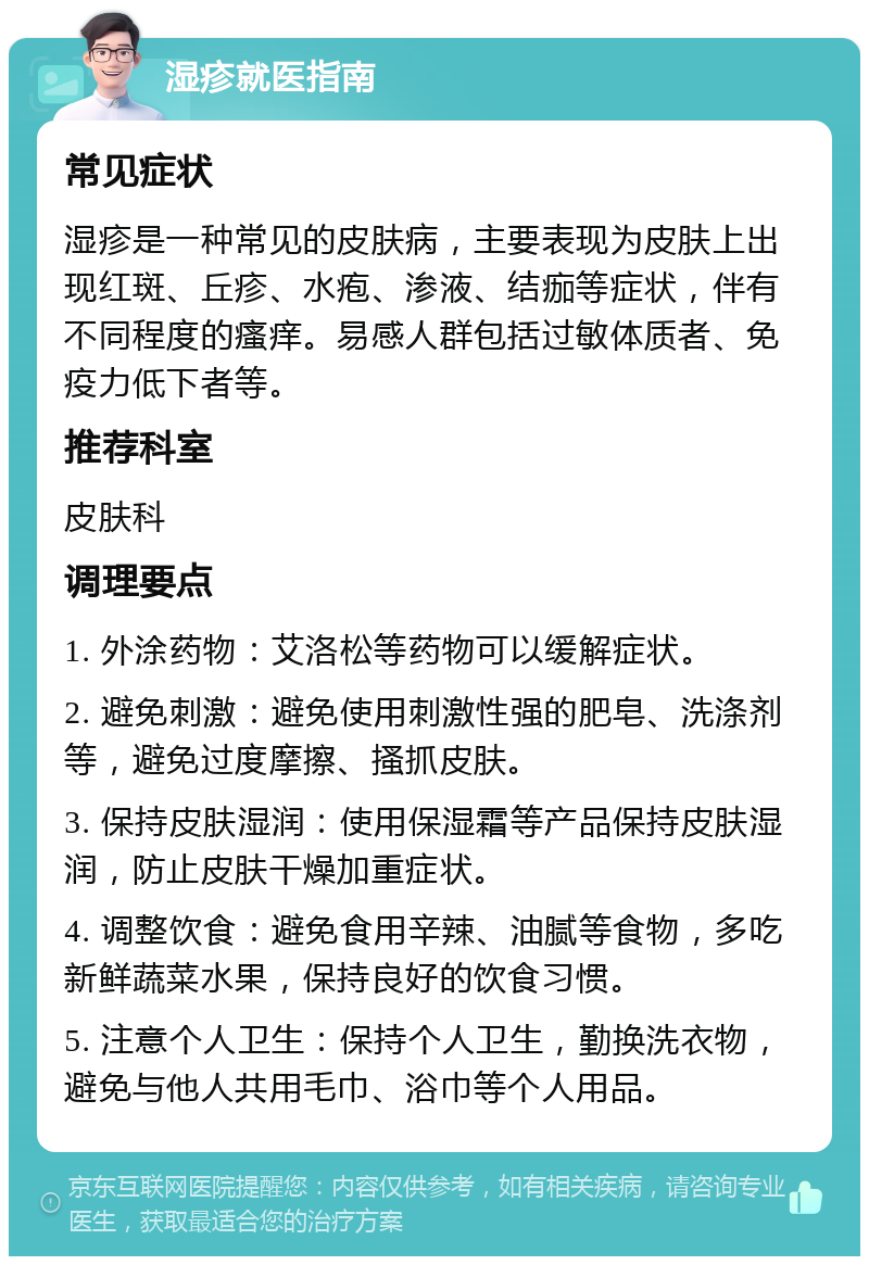 湿疹就医指南 常见症状 湿疹是一种常见的皮肤病，主要表现为皮肤上出现红斑、丘疹、水疱、渗液、结痂等症状，伴有不同程度的瘙痒。易感人群包括过敏体质者、免疫力低下者等。 推荐科室 皮肤科 调理要点 1. 外涂药物：艾洛松等药物可以缓解症状。 2. 避免刺激：避免使用刺激性强的肥皂、洗涤剂等，避免过度摩擦、搔抓皮肤。 3. 保持皮肤湿润：使用保湿霜等产品保持皮肤湿润，防止皮肤干燥加重症状。 4. 调整饮食：避免食用辛辣、油腻等食物，多吃新鲜蔬菜水果，保持良好的饮食习惯。 5. 注意个人卫生：保持个人卫生，勤换洗衣物，避免与他人共用毛巾、浴巾等个人用品。