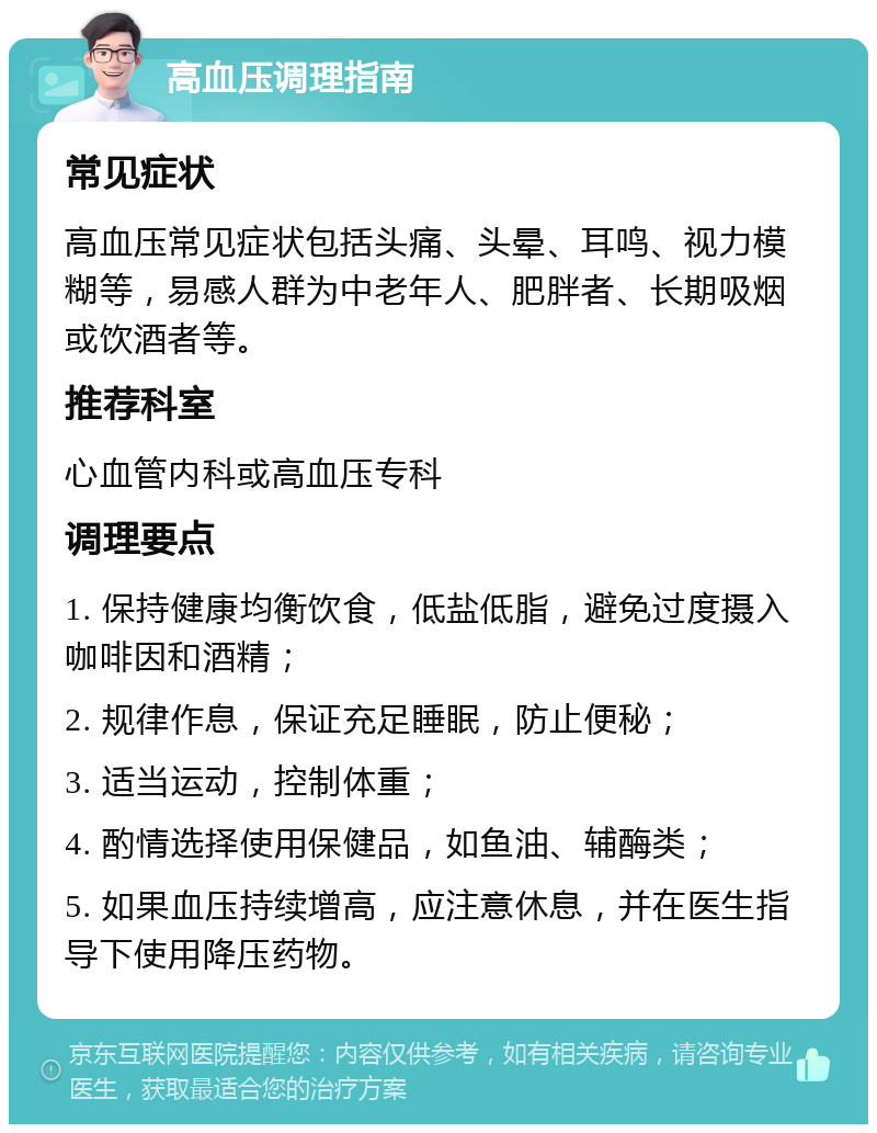 高血压调理指南 常见症状 高血压常见症状包括头痛、头晕、耳鸣、视力模糊等，易感人群为中老年人、肥胖者、长期吸烟或饮酒者等。 推荐科室 心血管内科或高血压专科 调理要点 1. 保持健康均衡饮食，低盐低脂，避免过度摄入咖啡因和酒精； 2. 规律作息，保证充足睡眠，防止便秘； 3. 适当运动，控制体重； 4. 酌情选择使用保健品，如鱼油、辅酶类； 5. 如果血压持续增高，应注意休息，并在医生指导下使用降压药物。