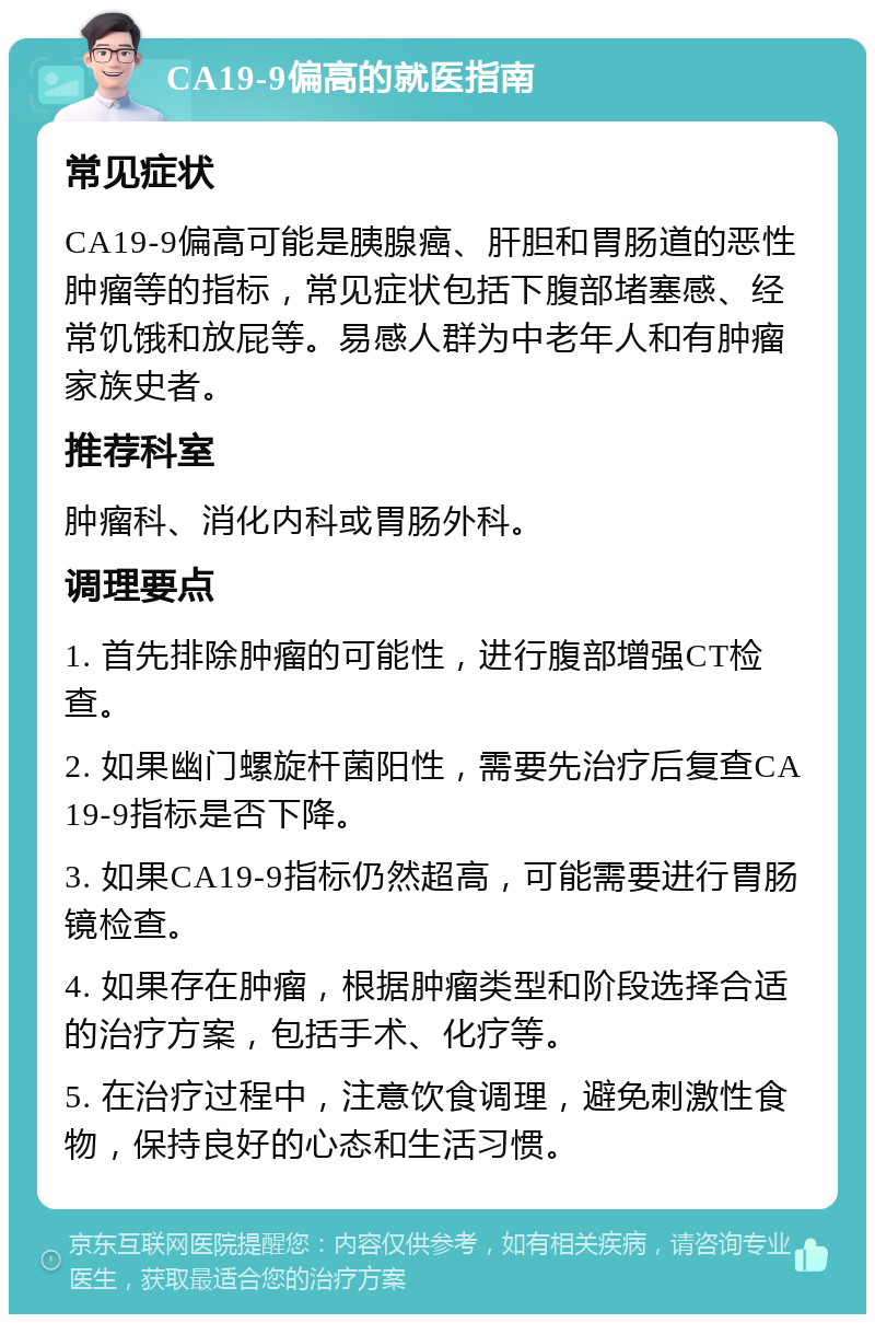 CA19-9偏高的就医指南 常见症状 CA19-9偏高可能是胰腺癌、肝胆和胃肠道的恶性肿瘤等的指标，常见症状包括下腹部堵塞感、经常饥饿和放屁等。易感人群为中老年人和有肿瘤家族史者。 推荐科室 肿瘤科、消化内科或胃肠外科。 调理要点 1. 首先排除肿瘤的可能性，进行腹部增强CT检查。 2. 如果幽门螺旋杆菌阳性，需要先治疗后复查CA19-9指标是否下降。 3. 如果CA19-9指标仍然超高，可能需要进行胃肠镜检查。 4. 如果存在肿瘤，根据肿瘤类型和阶段选择合适的治疗方案，包括手术、化疗等。 5. 在治疗过程中，注意饮食调理，避免刺激性食物，保持良好的心态和生活习惯。