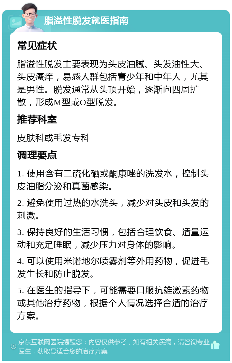 脂溢性脱发就医指南 常见症状 脂溢性脱发主要表现为头皮油腻、头发油性大、头皮瘙痒，易感人群包括青少年和中年人，尤其是男性。脱发通常从头顶开始，逐渐向四周扩散，形成M型或O型脱发。 推荐科室 皮肤科或毛发专科 调理要点 1. 使用含有二硫化硒或酮康唑的洗发水，控制头皮油脂分泌和真菌感染。 2. 避免使用过热的水洗头，减少对头皮和头发的刺激。 3. 保持良好的生活习惯，包括合理饮食、适量运动和充足睡眠，减少压力对身体的影响。 4. 可以使用米诺地尔喷雾剂等外用药物，促进毛发生长和防止脱发。 5. 在医生的指导下，可能需要口服抗雄激素药物或其他治疗药物，根据个人情况选择合适的治疗方案。