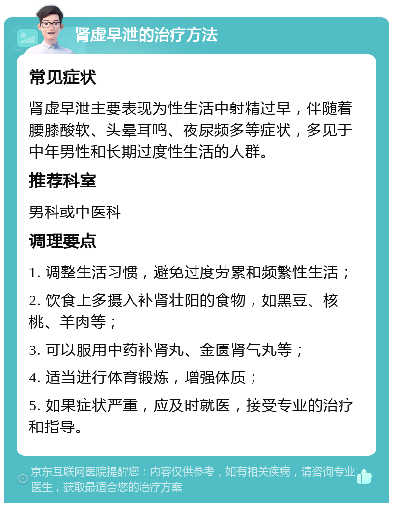 肾虚早泄的治疗方法 常见症状 肾虚早泄主要表现为性生活中射精过早，伴随着腰膝酸软、头晕耳鸣、夜尿频多等症状，多见于中年男性和长期过度性生活的人群。 推荐科室 男科或中医科 调理要点 1. 调整生活习惯，避免过度劳累和频繁性生活； 2. 饮食上多摄入补肾壮阳的食物，如黑豆、核桃、羊肉等； 3. 可以服用中药补肾丸、金匮肾气丸等； 4. 适当进行体育锻炼，增强体质； 5. 如果症状严重，应及时就医，接受专业的治疗和指导。