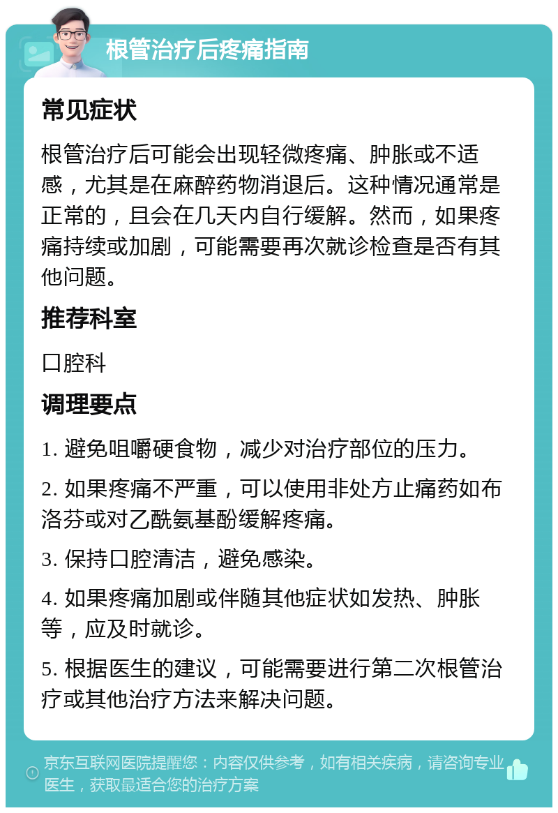 根管治疗后疼痛指南 常见症状 根管治疗后可能会出现轻微疼痛、肿胀或不适感，尤其是在麻醉药物消退后。这种情况通常是正常的，且会在几天内自行缓解。然而，如果疼痛持续或加剧，可能需要再次就诊检查是否有其他问题。 推荐科室 口腔科 调理要点 1. 避免咀嚼硬食物，减少对治疗部位的压力。 2. 如果疼痛不严重，可以使用非处方止痛药如布洛芬或对乙酰氨基酚缓解疼痛。 3. 保持口腔清洁，避免感染。 4. 如果疼痛加剧或伴随其他症状如发热、肿胀等，应及时就诊。 5. 根据医生的建议，可能需要进行第二次根管治疗或其他治疗方法来解决问题。