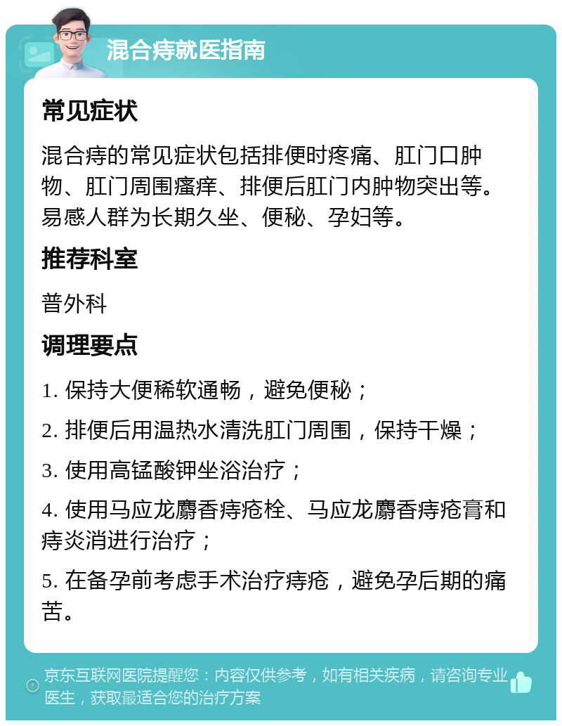 混合痔就医指南 常见症状 混合痔的常见症状包括排便时疼痛、肛门口肿物、肛门周围瘙痒、排便后肛门内肿物突出等。易感人群为长期久坐、便秘、孕妇等。 推荐科室 普外科 调理要点 1. 保持大便稀软通畅，避免便秘； 2. 排便后用温热水清洗肛门周围，保持干燥； 3. 使用高锰酸钾坐浴治疗； 4. 使用马应龙麝香痔疮栓、马应龙麝香痔疮膏和痔炎消进行治疗； 5. 在备孕前考虑手术治疗痔疮，避免孕后期的痛苦。