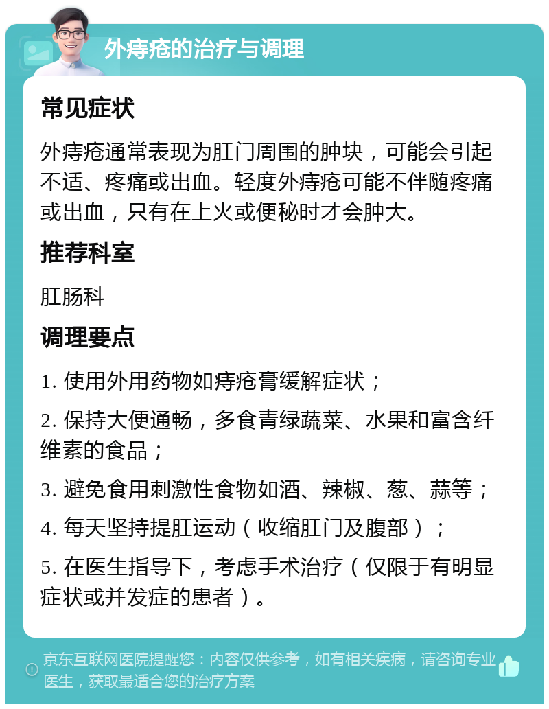 外痔疮的治疗与调理 常见症状 外痔疮通常表现为肛门周围的肿块，可能会引起不适、疼痛或出血。轻度外痔疮可能不伴随疼痛或出血，只有在上火或便秘时才会肿大。 推荐科室 肛肠科 调理要点 1. 使用外用药物如痔疮膏缓解症状； 2. 保持大便通畅，多食青绿蔬菜、水果和富含纤维素的食品； 3. 避免食用刺激性食物如酒、辣椒、葱、蒜等； 4. 每天坚持提肛运动（收缩肛门及腹部）； 5. 在医生指导下，考虑手术治疗（仅限于有明显症状或并发症的患者）。