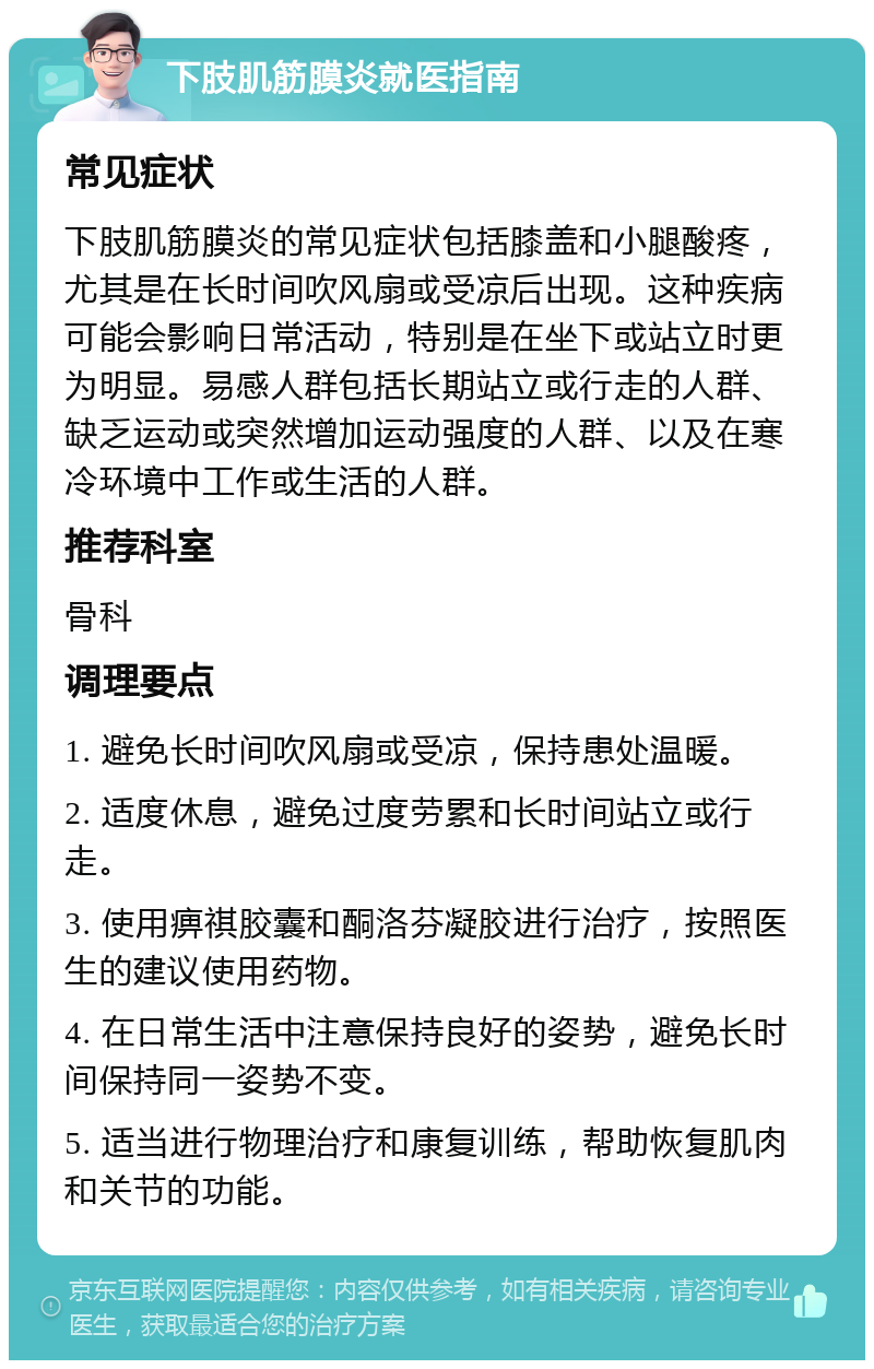 下肢肌筋膜炎就医指南 常见症状 下肢肌筋膜炎的常见症状包括膝盖和小腿酸疼，尤其是在长时间吹风扇或受凉后出现。这种疾病可能会影响日常活动，特别是在坐下或站立时更为明显。易感人群包括长期站立或行走的人群、缺乏运动或突然增加运动强度的人群、以及在寒冷环境中工作或生活的人群。 推荐科室 骨科 调理要点 1. 避免长时间吹风扇或受凉，保持患处温暖。 2. 适度休息，避免过度劳累和长时间站立或行走。 3. 使用痹祺胶囊和酮洛芬凝胶进行治疗，按照医生的建议使用药物。 4. 在日常生活中注意保持良好的姿势，避免长时间保持同一姿势不变。 5. 适当进行物理治疗和康复训练，帮助恢复肌肉和关节的功能。