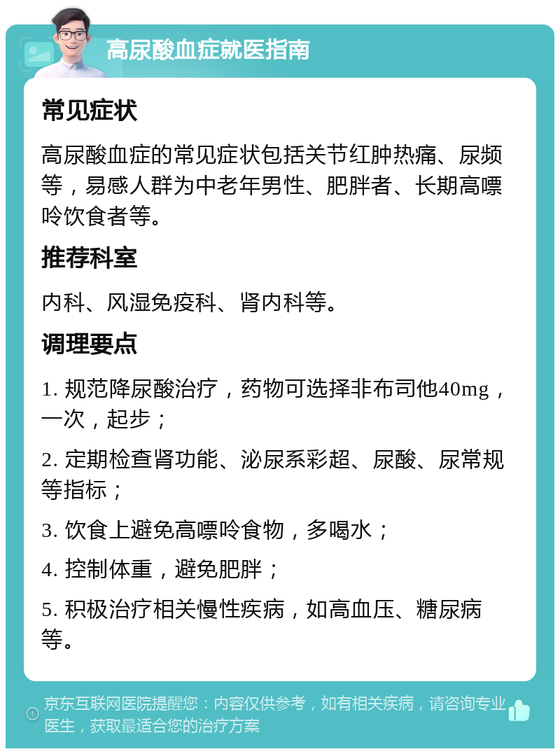 高尿酸血症就医指南 常见症状 高尿酸血症的常见症状包括关节红肿热痛、尿频等，易感人群为中老年男性、肥胖者、长期高嘌呤饮食者等。 推荐科室 内科、风湿免疫科、肾内科等。 调理要点 1. 规范降尿酸治疗，药物可选择非布司他40mg，一次，起步； 2. 定期检查肾功能、泌尿系彩超、尿酸、尿常规等指标； 3. 饮食上避免高嘌呤食物，多喝水； 4. 控制体重，避免肥胖； 5. 积极治疗相关慢性疾病，如高血压、糖尿病等。