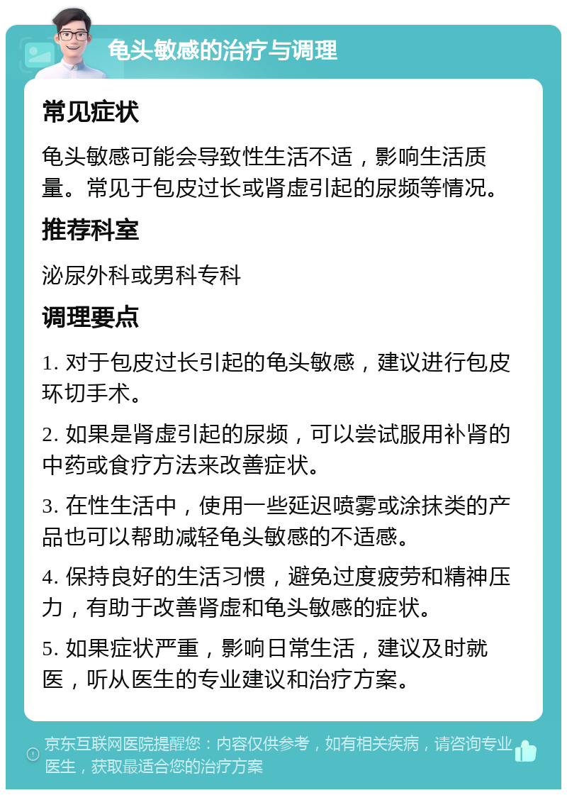 龟头敏感的治疗与调理 常见症状 龟头敏感可能会导致性生活不适，影响生活质量。常见于包皮过长或肾虚引起的尿频等情况。 推荐科室 泌尿外科或男科专科 调理要点 1. 对于包皮过长引起的龟头敏感，建议进行包皮环切手术。 2. 如果是肾虚引起的尿频，可以尝试服用补肾的中药或食疗方法来改善症状。 3. 在性生活中，使用一些延迟喷雾或涂抹类的产品也可以帮助减轻龟头敏感的不适感。 4. 保持良好的生活习惯，避免过度疲劳和精神压力，有助于改善肾虚和龟头敏感的症状。 5. 如果症状严重，影响日常生活，建议及时就医，听从医生的专业建议和治疗方案。