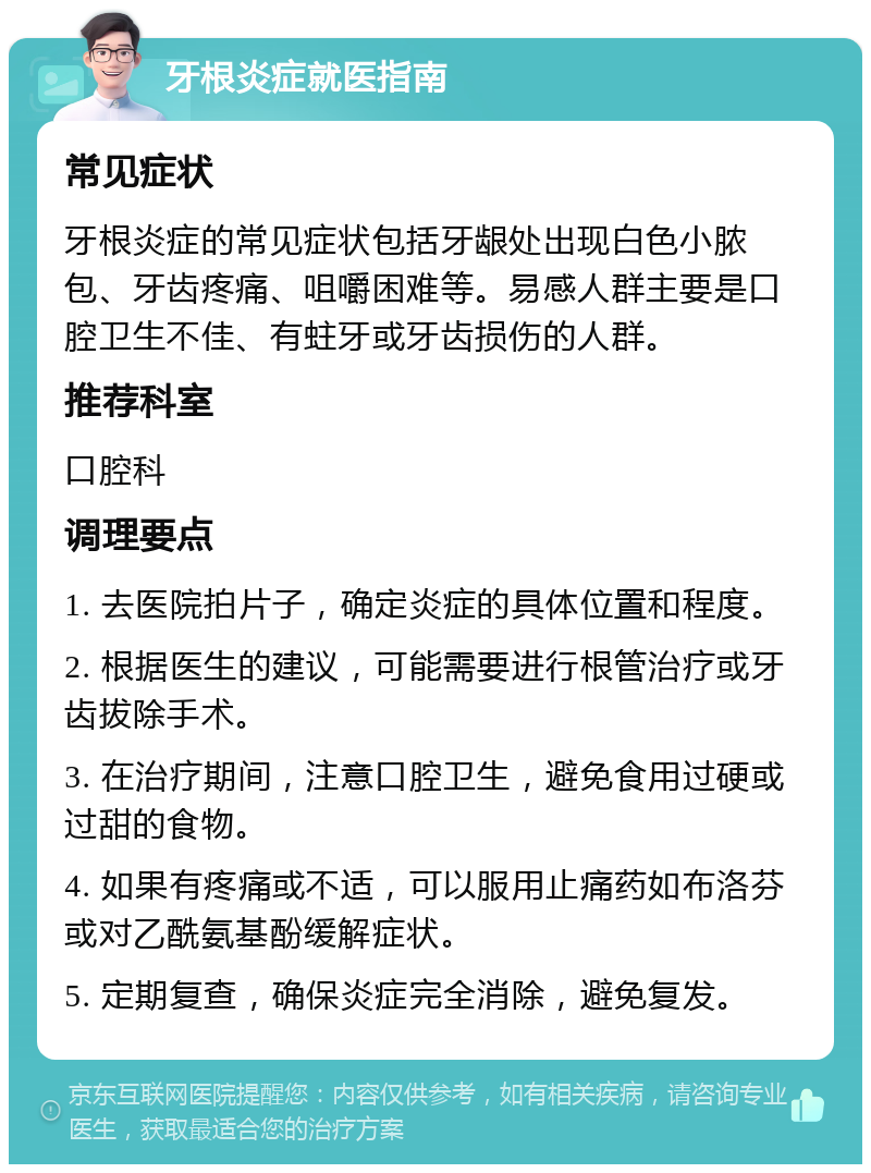 牙根炎症就医指南 常见症状 牙根炎症的常见症状包括牙龈处出现白色小脓包、牙齿疼痛、咀嚼困难等。易感人群主要是口腔卫生不佳、有蛀牙或牙齿损伤的人群。 推荐科室 口腔科 调理要点 1. 去医院拍片子，确定炎症的具体位置和程度。 2. 根据医生的建议，可能需要进行根管治疗或牙齿拔除手术。 3. 在治疗期间，注意口腔卫生，避免食用过硬或过甜的食物。 4. 如果有疼痛或不适，可以服用止痛药如布洛芬或对乙酰氨基酚缓解症状。 5. 定期复查，确保炎症完全消除，避免复发。