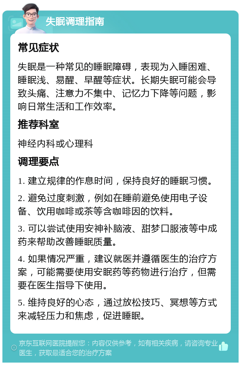 失眠调理指南 常见症状 失眠是一种常见的睡眠障碍，表现为入睡困难、睡眠浅、易醒、早醒等症状。长期失眠可能会导致头痛、注意力不集中、记忆力下降等问题，影响日常生活和工作效率。 推荐科室 神经内科或心理科 调理要点 1. 建立规律的作息时间，保持良好的睡眠习惯。 2. 避免过度刺激，例如在睡前避免使用电子设备、饮用咖啡或茶等含咖啡因的饮料。 3. 可以尝试使用安神补脑液、甜梦口服液等中成药来帮助改善睡眠质量。 4. 如果情况严重，建议就医并遵循医生的治疗方案，可能需要使用安眠药等药物进行治疗，但需要在医生指导下使用。 5. 维持良好的心态，通过放松技巧、冥想等方式来减轻压力和焦虑，促进睡眠。