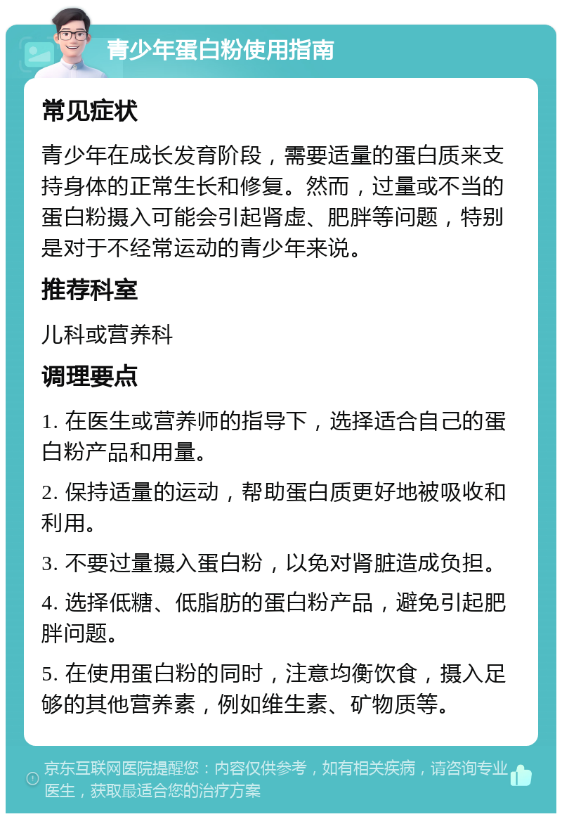 青少年蛋白粉使用指南 常见症状 青少年在成长发育阶段，需要适量的蛋白质来支持身体的正常生长和修复。然而，过量或不当的蛋白粉摄入可能会引起肾虚、肥胖等问题，特别是对于不经常运动的青少年来说。 推荐科室 儿科或营养科 调理要点 1. 在医生或营养师的指导下，选择适合自己的蛋白粉产品和用量。 2. 保持适量的运动，帮助蛋白质更好地被吸收和利用。 3. 不要过量摄入蛋白粉，以免对肾脏造成负担。 4. 选择低糖、低脂肪的蛋白粉产品，避免引起肥胖问题。 5. 在使用蛋白粉的同时，注意均衡饮食，摄入足够的其他营养素，例如维生素、矿物质等。