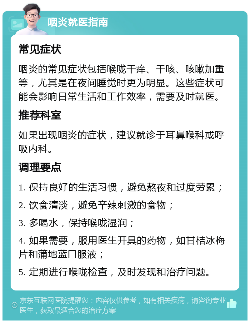 咽炎就医指南 常见症状 咽炎的常见症状包括喉咙干痒、干咳、咳嗽加重等，尤其是在夜间睡觉时更为明显。这些症状可能会影响日常生活和工作效率，需要及时就医。 推荐科室 如果出现咽炎的症状，建议就诊于耳鼻喉科或呼吸内科。 调理要点 1. 保持良好的生活习惯，避免熬夜和过度劳累； 2. 饮食清淡，避免辛辣刺激的食物； 3. 多喝水，保持喉咙湿润； 4. 如果需要，服用医生开具的药物，如甘桔冰梅片和蒲地蓝口服液； 5. 定期进行喉咙检查，及时发现和治疗问题。