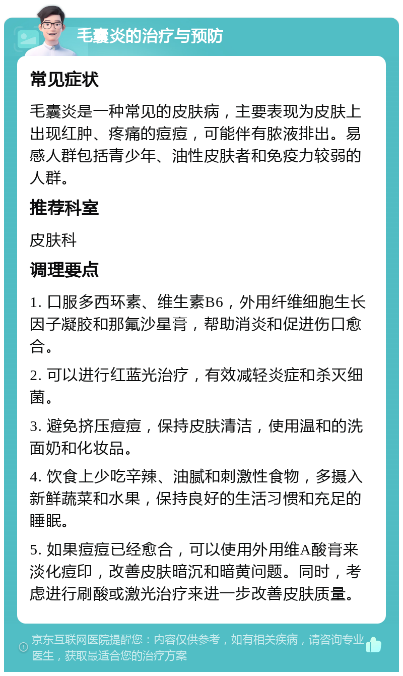 毛囊炎的治疗与预防 常见症状 毛囊炎是一种常见的皮肤病，主要表现为皮肤上出现红肿、疼痛的痘痘，可能伴有脓液排出。易感人群包括青少年、油性皮肤者和免疫力较弱的人群。 推荐科室 皮肤科 调理要点 1. 口服多西环素、维生素B6，外用纤维细胞生长因子凝胶和那氟沙星膏，帮助消炎和促进伤口愈合。 2. 可以进行红蓝光治疗，有效减轻炎症和杀灭细菌。 3. 避免挤压痘痘，保持皮肤清洁，使用温和的洗面奶和化妆品。 4. 饮食上少吃辛辣、油腻和刺激性食物，多摄入新鲜蔬菜和水果，保持良好的生活习惯和充足的睡眠。 5. 如果痘痘已经愈合，可以使用外用维A酸膏来淡化痘印，改善皮肤暗沉和暗黄问题。同时，考虑进行刷酸或激光治疗来进一步改善皮肤质量。