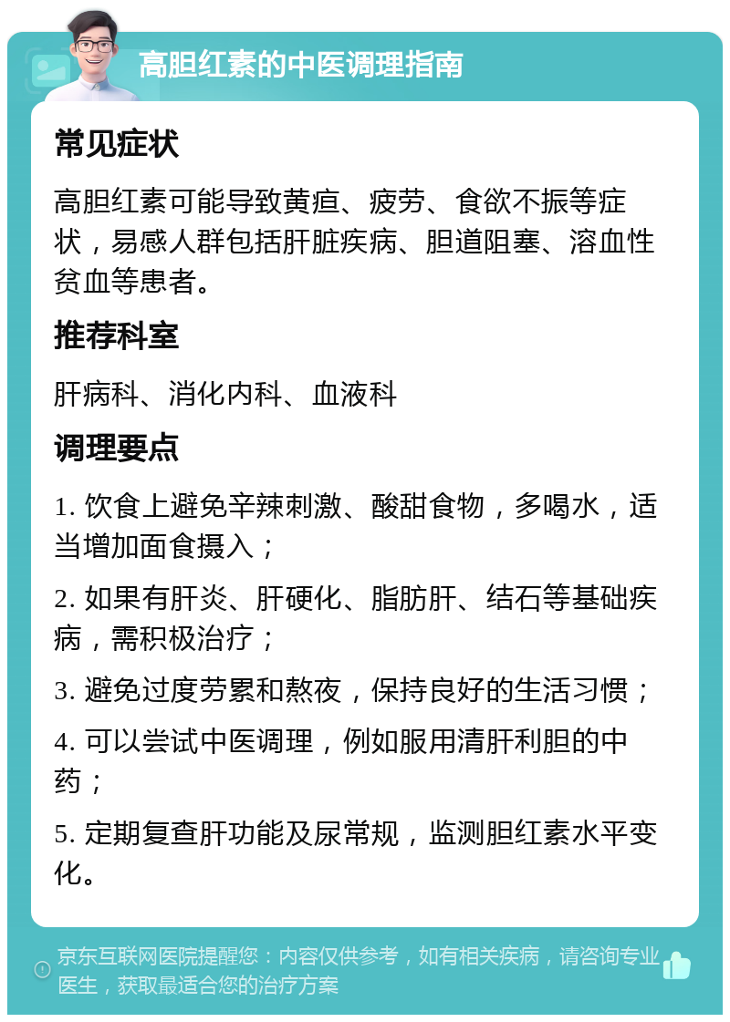 高胆红素的中医调理指南 常见症状 高胆红素可能导致黄疸、疲劳、食欲不振等症状，易感人群包括肝脏疾病、胆道阻塞、溶血性贫血等患者。 推荐科室 肝病科、消化内科、血液科 调理要点 1. 饮食上避免辛辣刺激、酸甜食物，多喝水，适当增加面食摄入； 2. 如果有肝炎、肝硬化、脂肪肝、结石等基础疾病，需积极治疗； 3. 避免过度劳累和熬夜，保持良好的生活习惯； 4. 可以尝试中医调理，例如服用清肝利胆的中药； 5. 定期复查肝功能及尿常规，监测胆红素水平变化。