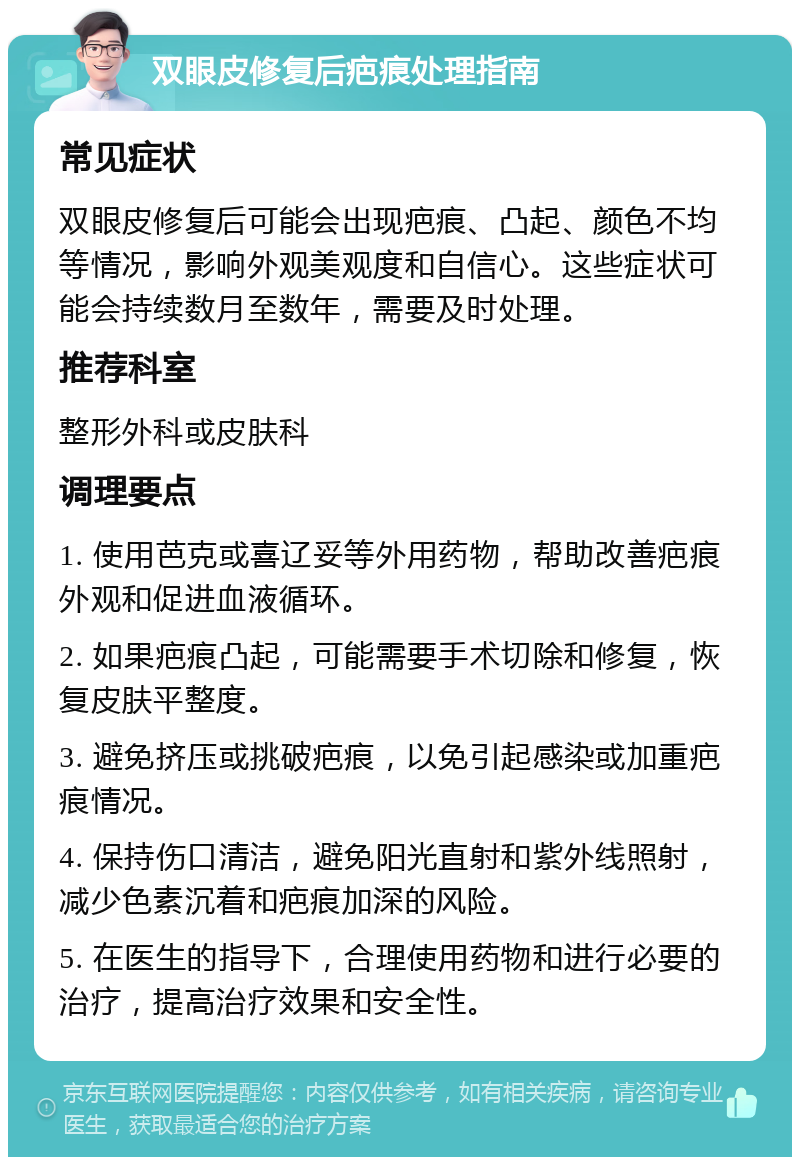 双眼皮修复后疤痕处理指南 常见症状 双眼皮修复后可能会出现疤痕、凸起、颜色不均等情况，影响外观美观度和自信心。这些症状可能会持续数月至数年，需要及时处理。 推荐科室 整形外科或皮肤科 调理要点 1. 使用芭克或喜辽妥等外用药物，帮助改善疤痕外观和促进血液循环。 2. 如果疤痕凸起，可能需要手术切除和修复，恢复皮肤平整度。 3. 避免挤压或挑破疤痕，以免引起感染或加重疤痕情况。 4. 保持伤口清洁，避免阳光直射和紫外线照射，减少色素沉着和疤痕加深的风险。 5. 在医生的指导下，合理使用药物和进行必要的治疗，提高治疗效果和安全性。