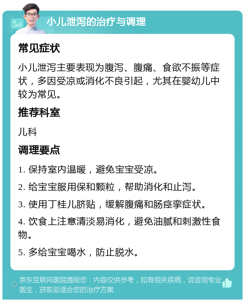 小儿泄泻的治疗与调理 常见症状 小儿泄泻主要表现为腹泻、腹痛、食欲不振等症状，多因受凉或消化不良引起，尤其在婴幼儿中较为常见。 推荐科室 儿科 调理要点 1. 保持室内温暖，避免宝宝受凉。 2. 给宝宝服用保和颗粒，帮助消化和止泻。 3. 使用丁桂儿脐贴，缓解腹痛和肠痉挛症状。 4. 饮食上注意清淡易消化，避免油腻和刺激性食物。 5. 多给宝宝喝水，防止脱水。