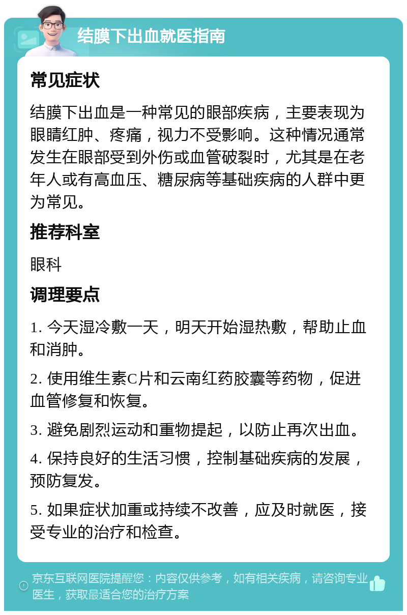 结膜下出血就医指南 常见症状 结膜下出血是一种常见的眼部疾病，主要表现为眼睛红肿、疼痛，视力不受影响。这种情况通常发生在眼部受到外伤或血管破裂时，尤其是在老年人或有高血压、糖尿病等基础疾病的人群中更为常见。 推荐科室 眼科 调理要点 1. 今天湿冷敷一天，明天开始湿热敷，帮助止血和消肿。 2. 使用维生素C片和云南红药胶囊等药物，促进血管修复和恢复。 3. 避免剧烈运动和重物提起，以防止再次出血。 4. 保持良好的生活习惯，控制基础疾病的发展，预防复发。 5. 如果症状加重或持续不改善，应及时就医，接受专业的治疗和检查。