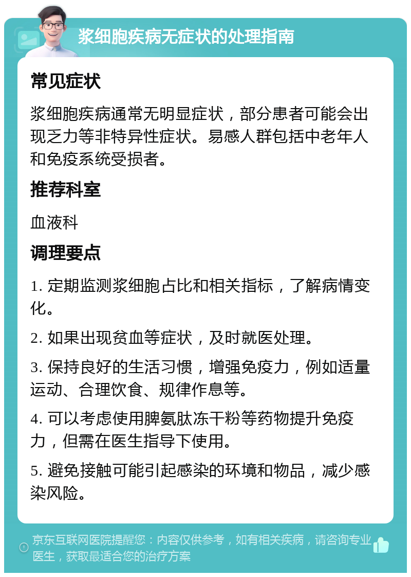 浆细胞疾病无症状的处理指南 常见症状 浆细胞疾病通常无明显症状，部分患者可能会出现乏力等非特异性症状。易感人群包括中老年人和免疫系统受损者。 推荐科室 血液科 调理要点 1. 定期监测浆细胞占比和相关指标，了解病情变化。 2. 如果出现贫血等症状，及时就医处理。 3. 保持良好的生活习惯，增强免疫力，例如适量运动、合理饮食、规律作息等。 4. 可以考虑使用脾氨肽冻干粉等药物提升免疫力，但需在医生指导下使用。 5. 避免接触可能引起感染的环境和物品，减少感染风险。