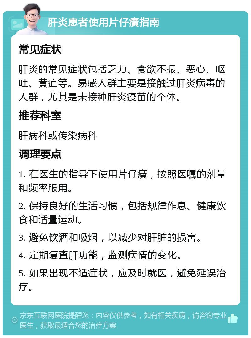 肝炎患者使用片仔癀指南 常见症状 肝炎的常见症状包括乏力、食欲不振、恶心、呕吐、黄疸等。易感人群主要是接触过肝炎病毒的人群，尤其是未接种肝炎疫苗的个体。 推荐科室 肝病科或传染病科 调理要点 1. 在医生的指导下使用片仔癀，按照医嘱的剂量和频率服用。 2. 保持良好的生活习惯，包括规律作息、健康饮食和适量运动。 3. 避免饮酒和吸烟，以减少对肝脏的损害。 4. 定期复查肝功能，监测病情的变化。 5. 如果出现不适症状，应及时就医，避免延误治疗。