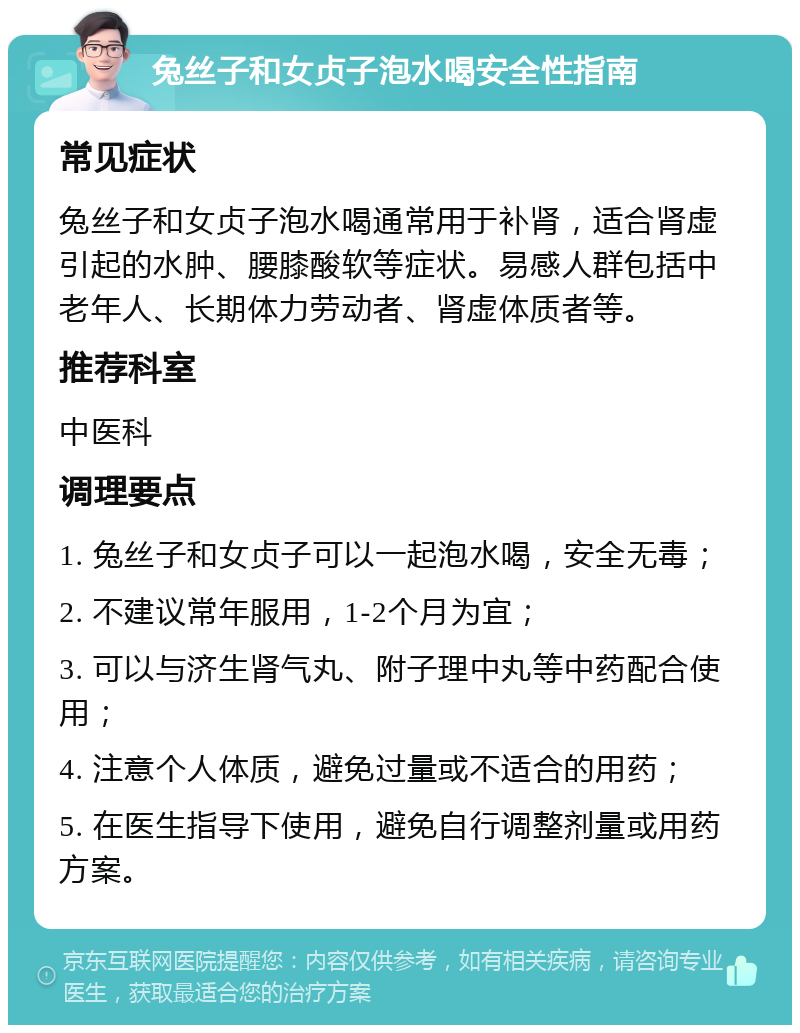 兔丝子和女贞子泡水喝安全性指南 常见症状 兔丝子和女贞子泡水喝通常用于补肾，适合肾虚引起的水肿、腰膝酸软等症状。易感人群包括中老年人、长期体力劳动者、肾虚体质者等。 推荐科室 中医科 调理要点 1. 兔丝子和女贞子可以一起泡水喝，安全无毒； 2. 不建议常年服用，1-2个月为宜； 3. 可以与济生肾气丸、附子理中丸等中药配合使用； 4. 注意个人体质，避免过量或不适合的用药； 5. 在医生指导下使用，避免自行调整剂量或用药方案。