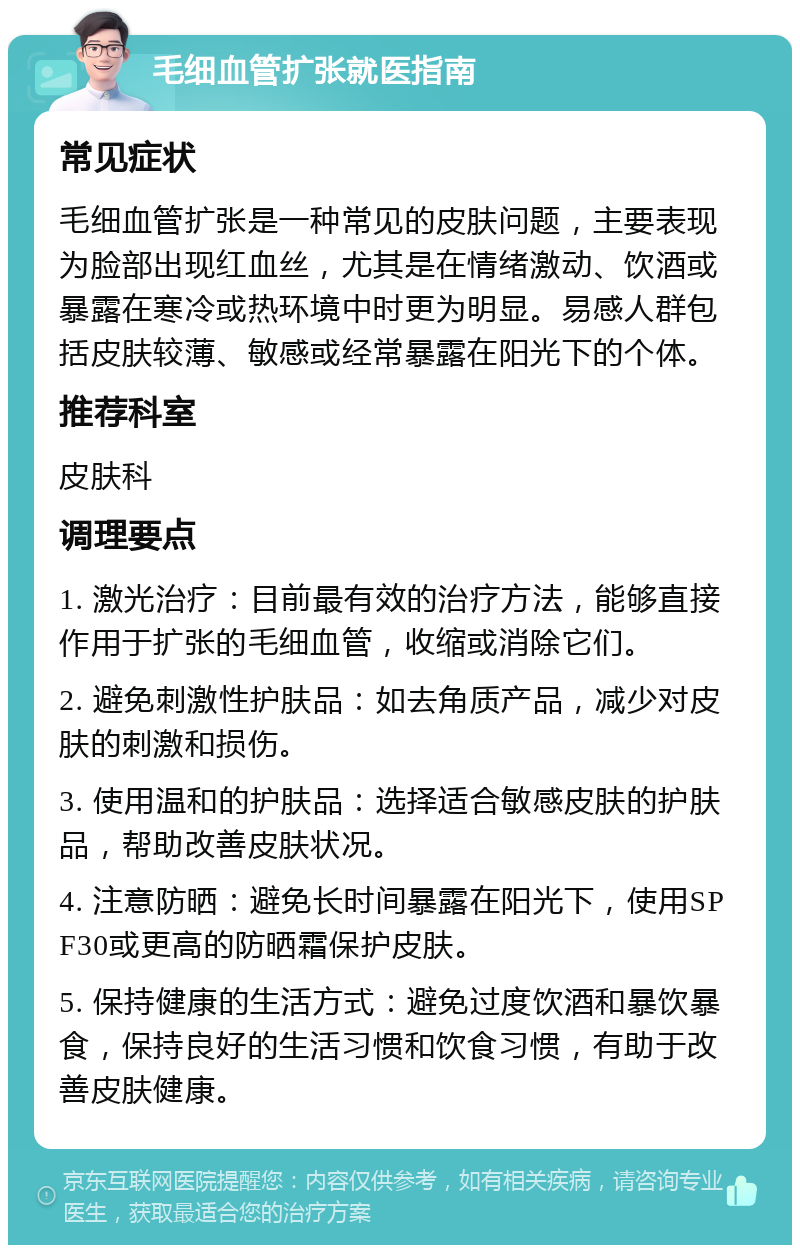 毛细血管扩张就医指南 常见症状 毛细血管扩张是一种常见的皮肤问题，主要表现为脸部出现红血丝，尤其是在情绪激动、饮酒或暴露在寒冷或热环境中时更为明显。易感人群包括皮肤较薄、敏感或经常暴露在阳光下的个体。 推荐科室 皮肤科 调理要点 1. 激光治疗：目前最有效的治疗方法，能够直接作用于扩张的毛细血管，收缩或消除它们。 2. 避免刺激性护肤品：如去角质产品，减少对皮肤的刺激和损伤。 3. 使用温和的护肤品：选择适合敏感皮肤的护肤品，帮助改善皮肤状况。 4. 注意防晒：避免长时间暴露在阳光下，使用SPF30或更高的防晒霜保护皮肤。 5. 保持健康的生活方式：避免过度饮酒和暴饮暴食，保持良好的生活习惯和饮食习惯，有助于改善皮肤健康。