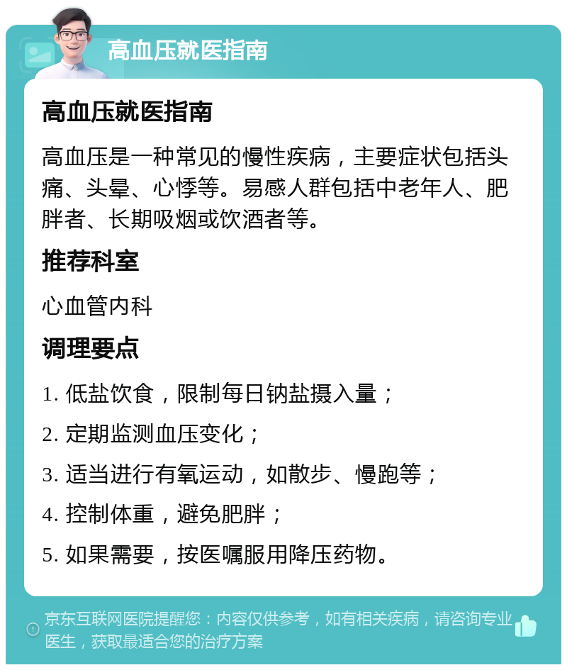 高血压就医指南 高血压就医指南 高血压是一种常见的慢性疾病，主要症状包括头痛、头晕、心悸等。易感人群包括中老年人、肥胖者、长期吸烟或饮酒者等。 推荐科室 心血管内科 调理要点 1. 低盐饮食，限制每日钠盐摄入量； 2. 定期监测血压变化； 3. 适当进行有氧运动，如散步、慢跑等； 4. 控制体重，避免肥胖； 5. 如果需要，按医嘱服用降压药物。