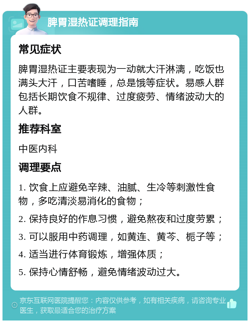 脾胃湿热证调理指南 常见症状 脾胃湿热证主要表现为一动就大汗淋漓，吃饭也满头大汗，口苦嗜睡，总是饿等症状。易感人群包括长期饮食不规律、过度疲劳、情绪波动大的人群。 推荐科室 中医内科 调理要点 1. 饮食上应避免辛辣、油腻、生冷等刺激性食物，多吃清淡易消化的食物； 2. 保持良好的作息习惯，避免熬夜和过度劳累； 3. 可以服用中药调理，如黄连、黄芩、栀子等； 4. 适当进行体育锻炼，增强体质； 5. 保持心情舒畅，避免情绪波动过大。