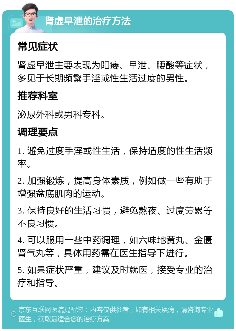 肾虚早泄的治疗方法 常见症状 肾虚早泄主要表现为阳痿、早泄、腰酸等症状，多见于长期频繁手淫或性生活过度的男性。 推荐科室 泌尿外科或男科专科。 调理要点 1. 避免过度手淫或性生活，保持适度的性生活频率。 2. 加强锻炼，提高身体素质，例如做一些有助于增强盆底肌肉的运动。 3. 保持良好的生活习惯，避免熬夜、过度劳累等不良习惯。 4. 可以服用一些中药调理，如六味地黄丸、金匮肾气丸等，具体用药需在医生指导下进行。 5. 如果症状严重，建议及时就医，接受专业的治疗和指导。