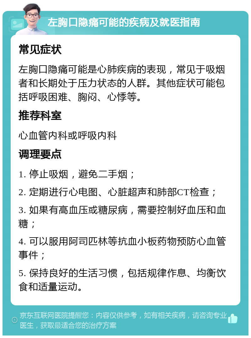 左胸口隐痛可能的疾病及就医指南 常见症状 左胸口隐痛可能是心肺疾病的表现，常见于吸烟者和长期处于压力状态的人群。其他症状可能包括呼吸困难、胸闷、心悸等。 推荐科室 心血管内科或呼吸内科 调理要点 1. 停止吸烟，避免二手烟； 2. 定期进行心电图、心脏超声和肺部CT检查； 3. 如果有高血压或糖尿病，需要控制好血压和血糖； 4. 可以服用阿司匹林等抗血小板药物预防心血管事件； 5. 保持良好的生活习惯，包括规律作息、均衡饮食和适量运动。