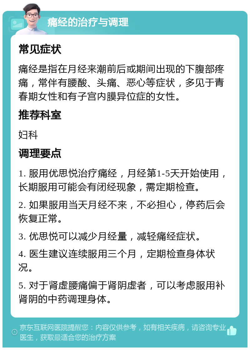 痛经的治疗与调理 常见症状 痛经是指在月经来潮前后或期间出现的下腹部疼痛，常伴有腰酸、头痛、恶心等症状，多见于青春期女性和有子宫内膜异位症的女性。 推荐科室 妇科 调理要点 1. 服用优思悦治疗痛经，月经第1-5天开始使用，长期服用可能会有闭经现象，需定期检查。 2. 如果服用当天月经不来，不必担心，停药后会恢复正常。 3. 优思悦可以减少月经量，减轻痛经症状。 4. 医生建议连续服用三个月，定期检查身体状况。 5. 对于肾虚腰痛偏于肾阴虚者，可以考虑服用补肾阴的中药调理身体。