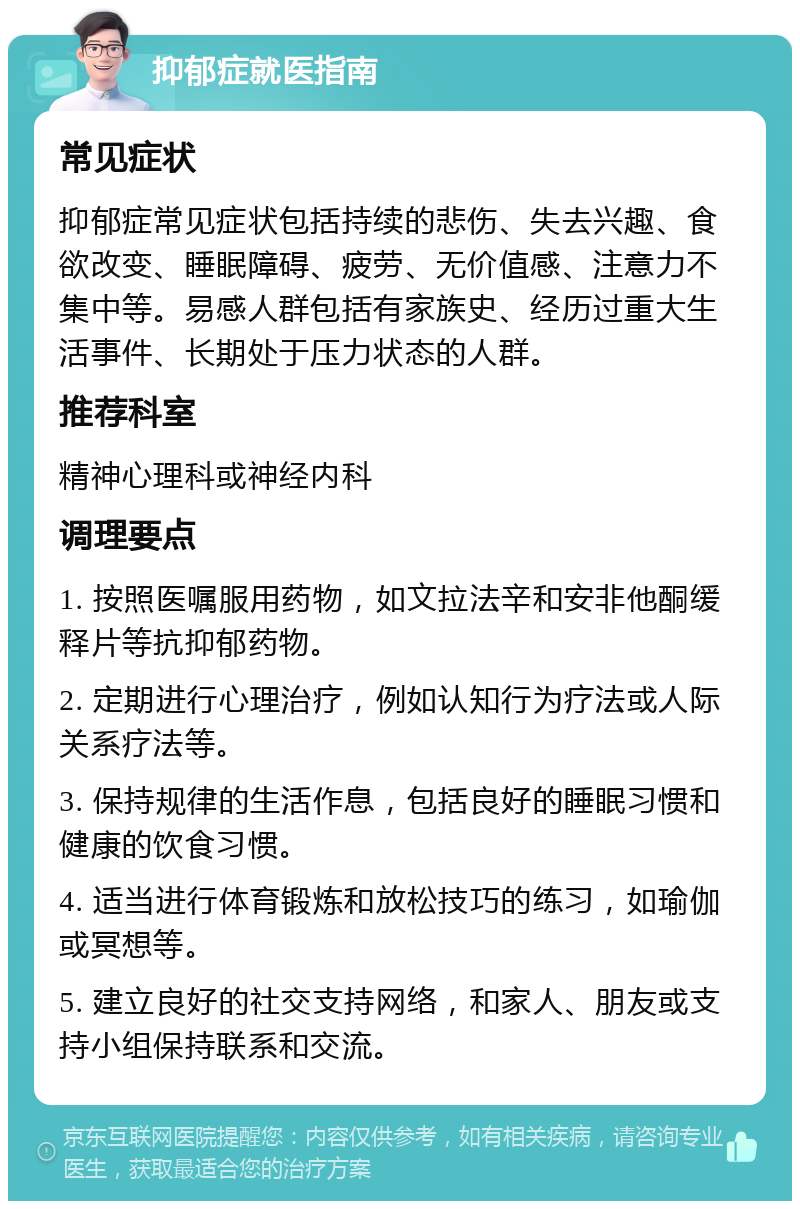 抑郁症就医指南 常见症状 抑郁症常见症状包括持续的悲伤、失去兴趣、食欲改变、睡眠障碍、疲劳、无价值感、注意力不集中等。易感人群包括有家族史、经历过重大生活事件、长期处于压力状态的人群。 推荐科室 精神心理科或神经内科 调理要点 1. 按照医嘱服用药物，如文拉法辛和安非他酮缓释片等抗抑郁药物。 2. 定期进行心理治疗，例如认知行为疗法或人际关系疗法等。 3. 保持规律的生活作息，包括良好的睡眠习惯和健康的饮食习惯。 4. 适当进行体育锻炼和放松技巧的练习，如瑜伽或冥想等。 5. 建立良好的社交支持网络，和家人、朋友或支持小组保持联系和交流。