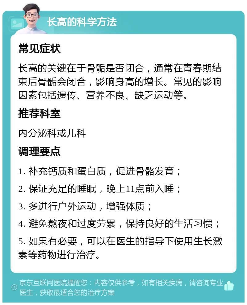 长高的科学方法 常见症状 长高的关键在于骨骺是否闭合，通常在青春期结束后骨骺会闭合，影响身高的增长。常见的影响因素包括遗传、营养不良、缺乏运动等。 推荐科室 内分泌科或儿科 调理要点 1. 补充钙质和蛋白质，促进骨骼发育； 2. 保证充足的睡眠，晚上11点前入睡； 3. 多进行户外运动，增强体质； 4. 避免熬夜和过度劳累，保持良好的生活习惯； 5. 如果有必要，可以在医生的指导下使用生长激素等药物进行治疗。