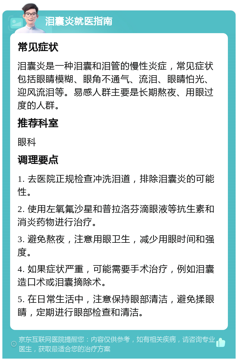 泪囊炎就医指南 常见症状 泪囊炎是一种泪囊和泪管的慢性炎症，常见症状包括眼睛模糊、眼角不通气、流泪、眼睛怕光、迎风流泪等。易感人群主要是长期熬夜、用眼过度的人群。 推荐科室 眼科 调理要点 1. 去医院正规检查冲洗泪道，排除泪囊炎的可能性。 2. 使用左氧氟沙星和普拉洛芬滴眼液等抗生素和消炎药物进行治疗。 3. 避免熬夜，注意用眼卫生，减少用眼时间和强度。 4. 如果症状严重，可能需要手术治疗，例如泪囊造口术或泪囊摘除术。 5. 在日常生活中，注意保持眼部清洁，避免揉眼睛，定期进行眼部检查和清洁。