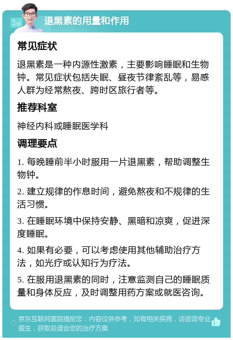 退黑素的用量和作用 常见症状 退黑素是一种内源性激素，主要影响睡眠和生物钟。常见症状包括失眠、昼夜节律紊乱等，易感人群为经常熬夜、跨时区旅行者等。 推荐科室 神经内科或睡眠医学科 调理要点 1. 每晚睡前半小时服用一片退黑素，帮助调整生物钟。 2. 建立规律的作息时间，避免熬夜和不规律的生活习惯。 3. 在睡眠环境中保持安静、黑暗和凉爽，促进深度睡眠。 4. 如果有必要，可以考虑使用其他辅助治疗方法，如光疗或认知行为疗法。 5. 在服用退黑素的同时，注意监测自己的睡眠质量和身体反应，及时调整用药方案或就医咨询。