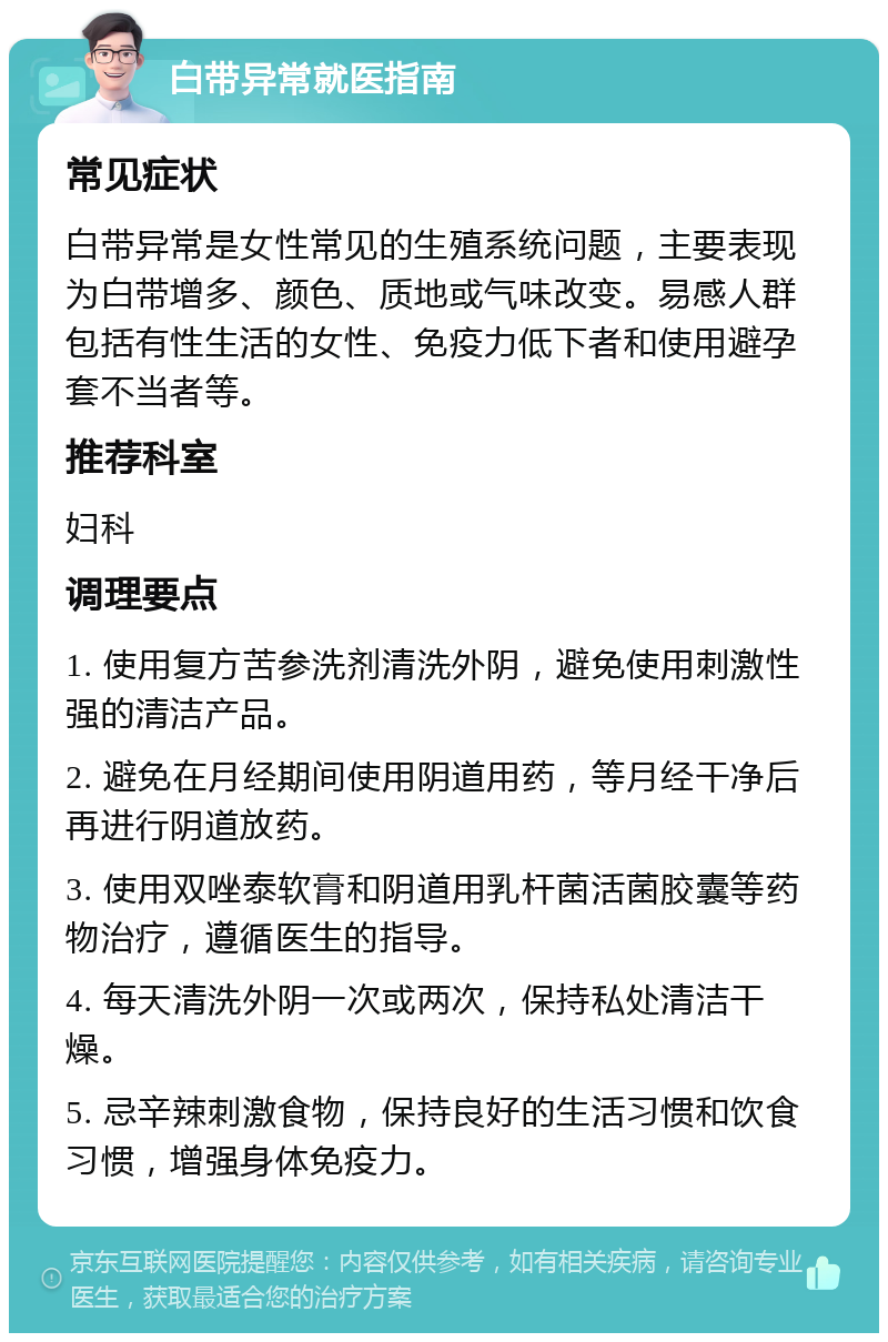 白带异常就医指南 常见症状 白带异常是女性常见的生殖系统问题，主要表现为白带增多、颜色、质地或气味改变。易感人群包括有性生活的女性、免疫力低下者和使用避孕套不当者等。 推荐科室 妇科 调理要点 1. 使用复方苦参洗剂清洗外阴，避免使用刺激性强的清洁产品。 2. 避免在月经期间使用阴道用药，等月经干净后再进行阴道放药。 3. 使用双唑泰软膏和阴道用乳杆菌活菌胶囊等药物治疗，遵循医生的指导。 4. 每天清洗外阴一次或两次，保持私处清洁干燥。 5. 忌辛辣刺激食物，保持良好的生活习惯和饮食习惯，增强身体免疫力。