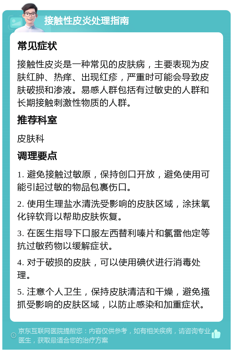 接触性皮炎处理指南 常见症状 接触性皮炎是一种常见的皮肤病，主要表现为皮肤红肿、热痒、出现红疹，严重时可能会导致皮肤破损和渗液。易感人群包括有过敏史的人群和长期接触刺激性物质的人群。 推荐科室 皮肤科 调理要点 1. 避免接触过敏原，保持创口开放，避免使用可能引起过敏的物品包裹伤口。 2. 使用生理盐水清洗受影响的皮肤区域，涂抹氧化锌软膏以帮助皮肤恢复。 3. 在医生指导下口服左西替利嗪片和氯雷他定等抗过敏药物以缓解症状。 4. 对于破损的皮肤，可以使用碘伏进行消毒处理。 5. 注意个人卫生，保持皮肤清洁和干燥，避免搔抓受影响的皮肤区域，以防止感染和加重症状。