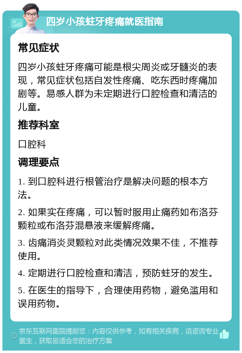 四岁小孩蛀牙疼痛就医指南 常见症状 四岁小孩蛀牙疼痛可能是根尖周炎或牙髓炎的表现，常见症状包括自发性疼痛、吃东西时疼痛加剧等。易感人群为未定期进行口腔检查和清洁的儿童。 推荐科室 口腔科 调理要点 1. 到口腔科进行根管治疗是解决问题的根本方法。 2. 如果实在疼痛，可以暂时服用止痛药如布洛芬颗粒或布洛芬混悬液来缓解疼痛。 3. 齿痛消炎灵颗粒对此类情况效果不佳，不推荐使用。 4. 定期进行口腔检查和清洁，预防蛀牙的发生。 5. 在医生的指导下，合理使用药物，避免滥用和误用药物。