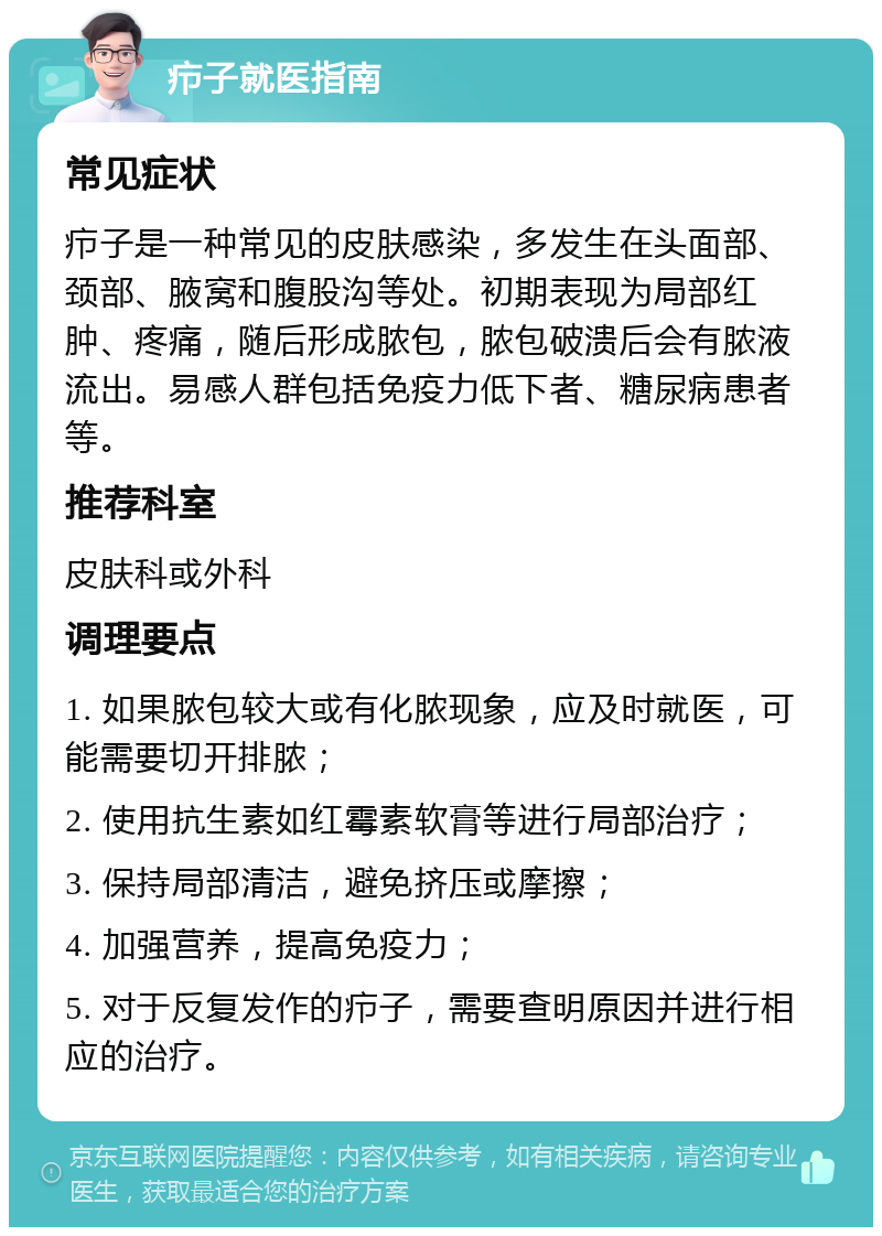 疖子就医指南 常见症状 疖子是一种常见的皮肤感染，多发生在头面部、颈部、腋窝和腹股沟等处。初期表现为局部红肿、疼痛，随后形成脓包，脓包破溃后会有脓液流出。易感人群包括免疫力低下者、糖尿病患者等。 推荐科室 皮肤科或外科 调理要点 1. 如果脓包较大或有化脓现象，应及时就医，可能需要切开排脓； 2. 使用抗生素如红霉素软膏等进行局部治疗； 3. 保持局部清洁，避免挤压或摩擦； 4. 加强营养，提高免疫力； 5. 对于反复发作的疖子，需要查明原因并进行相应的治疗。