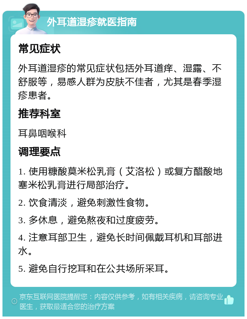 外耳道湿疹就医指南 常见症状 外耳道湿疹的常见症状包括外耳道痒、湿露、不舒服等，易感人群为皮肤不佳者，尤其是春季湿疹患者。 推荐科室 耳鼻咽喉科 调理要点 1. 使用糠酸莫米松乳膏（艾洛松）或复方醋酸地塞米松乳膏进行局部治疗。 2. 饮食清淡，避免刺激性食物。 3. 多休息，避免熬夜和过度疲劳。 4. 注意耳部卫生，避免长时间佩戴耳机和耳部进水。 5. 避免自行挖耳和在公共场所采耳。