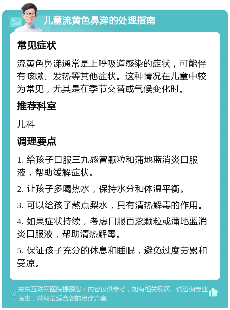 儿童流黄色鼻涕的处理指南 常见症状 流黄色鼻涕通常是上呼吸道感染的症状，可能伴有咳嗽、发热等其他症状。这种情况在儿童中较为常见，尤其是在季节交替或气候变化时。 推荐科室 儿科 调理要点 1. 给孩子口服三九感冒颗粒和蒲地蓝消炎口服液，帮助缓解症状。 2. 让孩子多喝热水，保持水分和体温平衡。 3. 可以给孩子熬点梨水，具有清热解毒的作用。 4. 如果症状持续，考虑口服百蕊颗粒或蒲地蓝消炎口服液，帮助清热解毒。 5. 保证孩子充分的休息和睡眠，避免过度劳累和受凉。