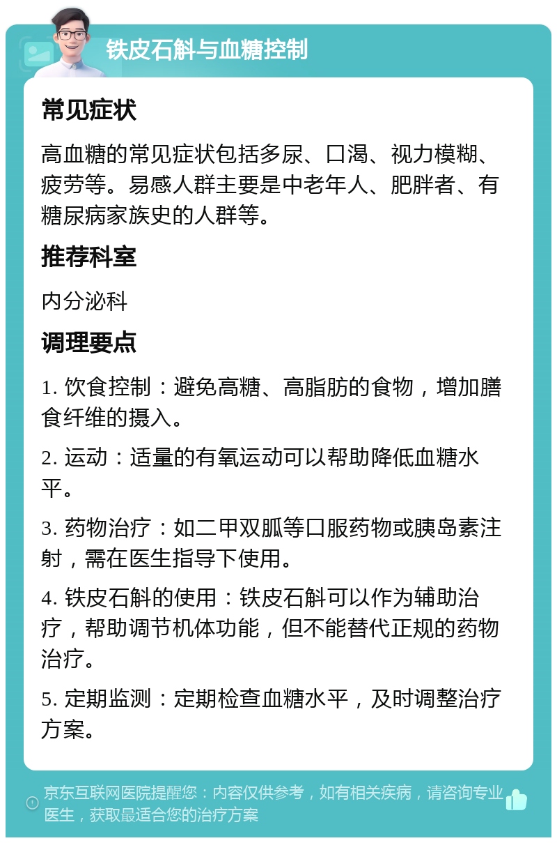 铁皮石斛与血糖控制 常见症状 高血糖的常见症状包括多尿、口渴、视力模糊、疲劳等。易感人群主要是中老年人、肥胖者、有糖尿病家族史的人群等。 推荐科室 内分泌科 调理要点 1. 饮食控制：避免高糖、高脂肪的食物，增加膳食纤维的摄入。 2. 运动：适量的有氧运动可以帮助降低血糖水平。 3. 药物治疗：如二甲双胍等口服药物或胰岛素注射，需在医生指导下使用。 4. 铁皮石斛的使用：铁皮石斛可以作为辅助治疗，帮助调节机体功能，但不能替代正规的药物治疗。 5. 定期监测：定期检查血糖水平，及时调整治疗方案。