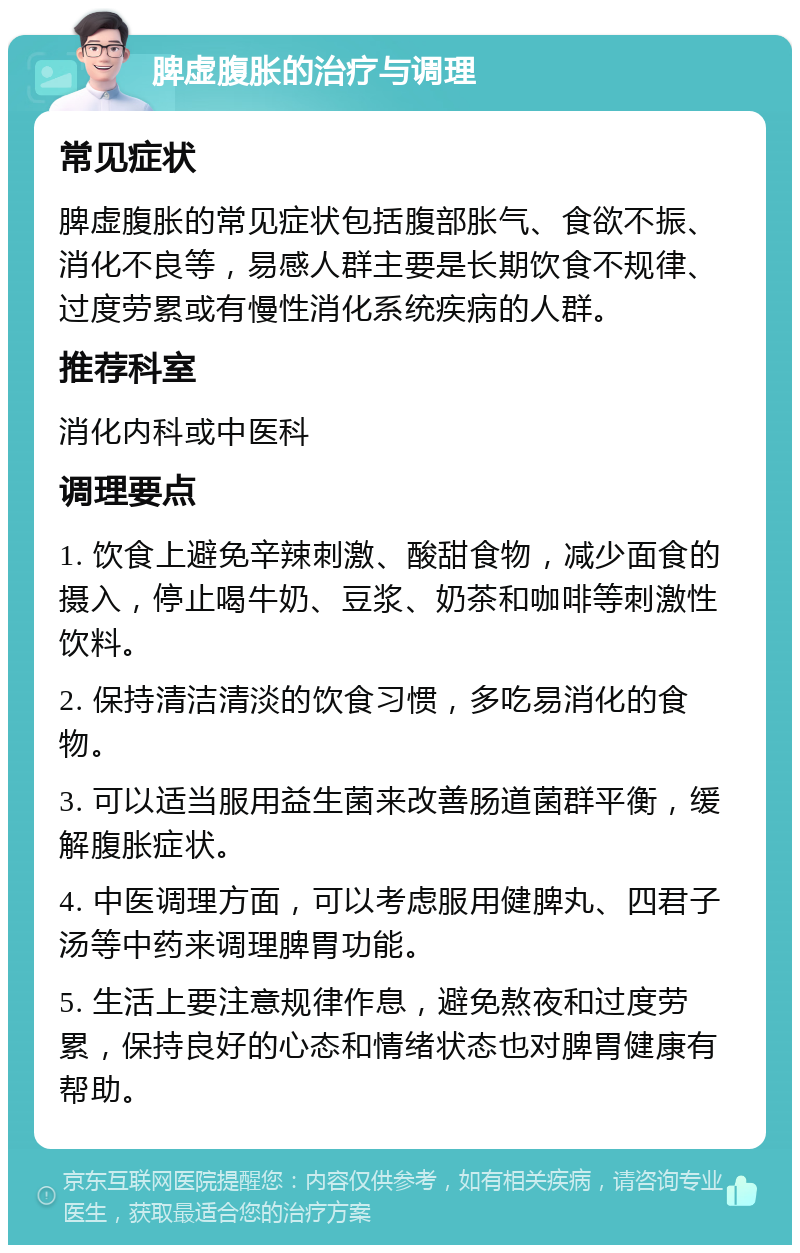 脾虚腹胀的治疗与调理 常见症状 脾虚腹胀的常见症状包括腹部胀气、食欲不振、消化不良等，易感人群主要是长期饮食不规律、过度劳累或有慢性消化系统疾病的人群。 推荐科室 消化内科或中医科 调理要点 1. 饮食上避免辛辣刺激、酸甜食物，减少面食的摄入，停止喝牛奶、豆浆、奶茶和咖啡等刺激性饮料。 2. 保持清洁清淡的饮食习惯，多吃易消化的食物。 3. 可以适当服用益生菌来改善肠道菌群平衡，缓解腹胀症状。 4. 中医调理方面，可以考虑服用健脾丸、四君子汤等中药来调理脾胃功能。 5. 生活上要注意规律作息，避免熬夜和过度劳累，保持良好的心态和情绪状态也对脾胃健康有帮助。