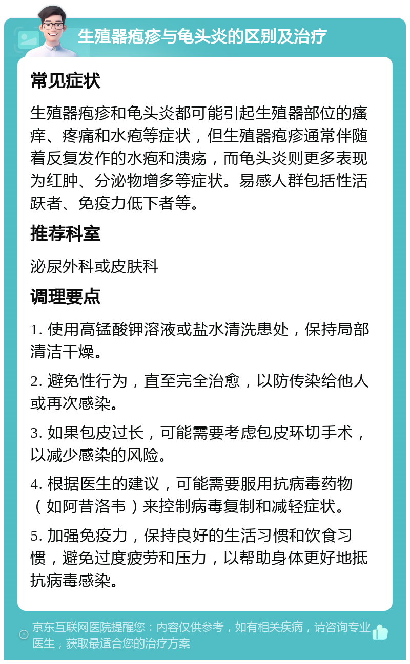 生殖器疱疹与龟头炎的区别及治疗 常见症状 生殖器疱疹和龟头炎都可能引起生殖器部位的瘙痒、疼痛和水疱等症状，但生殖器疱疹通常伴随着反复发作的水疱和溃疡，而龟头炎则更多表现为红肿、分泌物增多等症状。易感人群包括性活跃者、免疫力低下者等。 推荐科室 泌尿外科或皮肤科 调理要点 1. 使用高锰酸钾溶液或盐水清洗患处，保持局部清洁干燥。 2. 避免性行为，直至完全治愈，以防传染给他人或再次感染。 3. 如果包皮过长，可能需要考虑包皮环切手术，以减少感染的风险。 4. 根据医生的建议，可能需要服用抗病毒药物（如阿昔洛韦）来控制病毒复制和减轻症状。 5. 加强免疫力，保持良好的生活习惯和饮食习惯，避免过度疲劳和压力，以帮助身体更好地抵抗病毒感染。