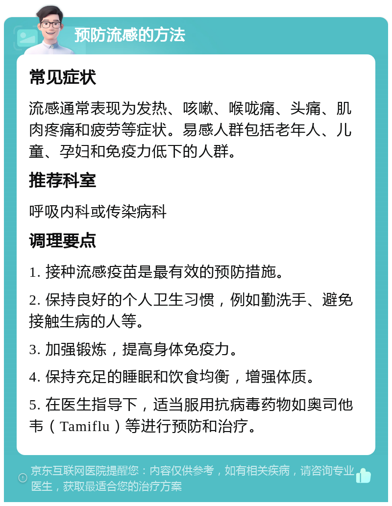 预防流感的方法 常见症状 流感通常表现为发热、咳嗽、喉咙痛、头痛、肌肉疼痛和疲劳等症状。易感人群包括老年人、儿童、孕妇和免疫力低下的人群。 推荐科室 呼吸内科或传染病科 调理要点 1. 接种流感疫苗是最有效的预防措施。 2. 保持良好的个人卫生习惯，例如勤洗手、避免接触生病的人等。 3. 加强锻炼，提高身体免疫力。 4. 保持充足的睡眠和饮食均衡，增强体质。 5. 在医生指导下，适当服用抗病毒药物如奥司他韦（Tamiflu）等进行预防和治疗。