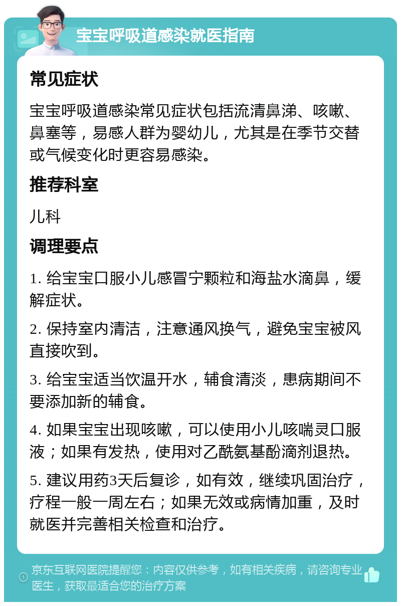 宝宝呼吸道感染就医指南 常见症状 宝宝呼吸道感染常见症状包括流清鼻涕、咳嗽、鼻塞等，易感人群为婴幼儿，尤其是在季节交替或气候变化时更容易感染。 推荐科室 儿科 调理要点 1. 给宝宝口服小儿感冒宁颗粒和海盐水滴鼻，缓解症状。 2. 保持室内清洁，注意通风换气，避免宝宝被风直接吹到。 3. 给宝宝适当饮温开水，辅食清淡，患病期间不要添加新的辅食。 4. 如果宝宝出现咳嗽，可以使用小儿咳喘灵口服液；如果有发热，使用对乙酰氨基酚滴剂退热。 5. 建议用药3天后复诊，如有效，继续巩固治疗，疗程一般一周左右；如果无效或病情加重，及时就医并完善相关检查和治疗。