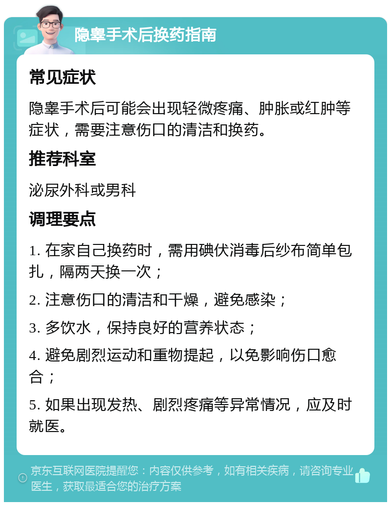 隐睾手术后换药指南 常见症状 隐睾手术后可能会出现轻微疼痛、肿胀或红肿等症状，需要注意伤口的清洁和换药。 推荐科室 泌尿外科或男科 调理要点 1. 在家自己换药时，需用碘伏消毒后纱布简单包扎，隔两天换一次； 2. 注意伤口的清洁和干燥，避免感染； 3. 多饮水，保持良好的营养状态； 4. 避免剧烈运动和重物提起，以免影响伤口愈合； 5. 如果出现发热、剧烈疼痛等异常情况，应及时就医。