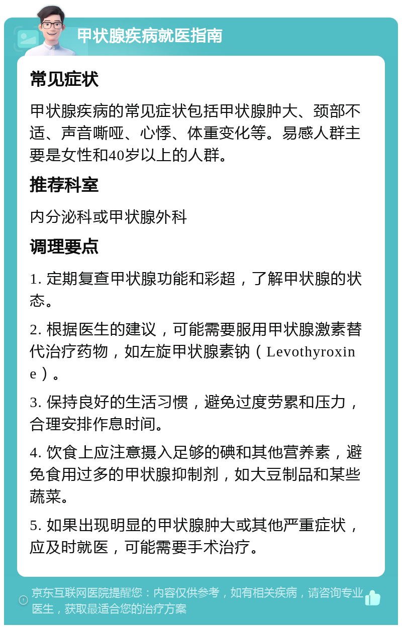 甲状腺疾病就医指南 常见症状 甲状腺疾病的常见症状包括甲状腺肿大、颈部不适、声音嘶哑、心悸、体重变化等。易感人群主要是女性和40岁以上的人群。 推荐科室 内分泌科或甲状腺外科 调理要点 1. 定期复查甲状腺功能和彩超，了解甲状腺的状态。 2. 根据医生的建议，可能需要服用甲状腺激素替代治疗药物，如左旋甲状腺素钠（Levothyroxine）。 3. 保持良好的生活习惯，避免过度劳累和压力，合理安排作息时间。 4. 饮食上应注意摄入足够的碘和其他营养素，避免食用过多的甲状腺抑制剂，如大豆制品和某些蔬菜。 5. 如果出现明显的甲状腺肿大或其他严重症状，应及时就医，可能需要手术治疗。