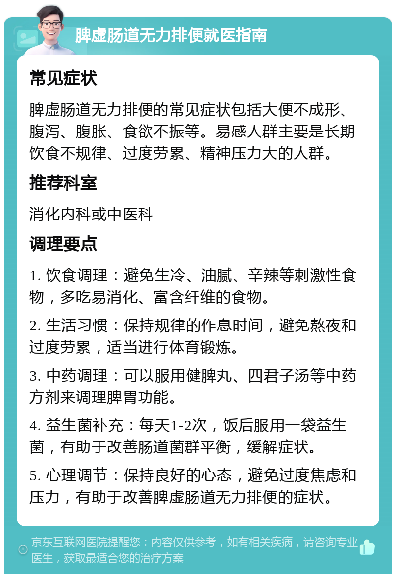 脾虚肠道无力排便就医指南 常见症状 脾虚肠道无力排便的常见症状包括大便不成形、腹泻、腹胀、食欲不振等。易感人群主要是长期饮食不规律、过度劳累、精神压力大的人群。 推荐科室 消化内科或中医科 调理要点 1. 饮食调理：避免生冷、油腻、辛辣等刺激性食物，多吃易消化、富含纤维的食物。 2. 生活习惯：保持规律的作息时间，避免熬夜和过度劳累，适当进行体育锻炼。 3. 中药调理：可以服用健脾丸、四君子汤等中药方剂来调理脾胃功能。 4. 益生菌补充：每天1-2次，饭后服用一袋益生菌，有助于改善肠道菌群平衡，缓解症状。 5. 心理调节：保持良好的心态，避免过度焦虑和压力，有助于改善脾虚肠道无力排便的症状。