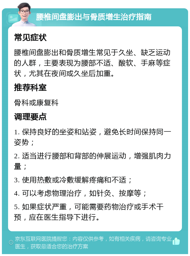 腰椎间盘膨出与骨质增生治疗指南 常见症状 腰椎间盘膨出和骨质增生常见于久坐、缺乏运动的人群，主要表现为腰部不适、酸软、手麻等症状，尤其在夜间或久坐后加重。 推荐科室 骨科或康复科 调理要点 1. 保持良好的坐姿和站姿，避免长时间保持同一姿势； 2. 适当进行腰部和背部的伸展运动，增强肌肉力量； 3. 使用热敷或冷敷缓解疼痛和不适； 4. 可以考虑物理治疗，如针灸、按摩等； 5. 如果症状严重，可能需要药物治疗或手术干预，应在医生指导下进行。